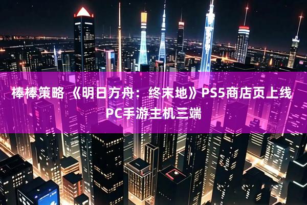 棒棒策略 《明日方舟：终末地》PS5商店页上线 PC手游主机三端