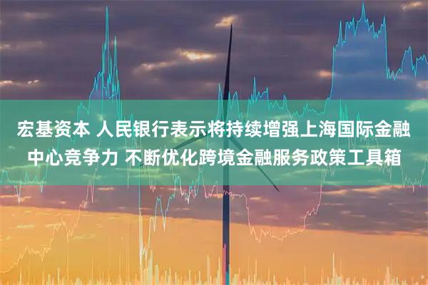 宏基资本 人民银行表示将持续增强上海国际金融中心竞争力 不断优化跨境金融服务政策工具箱
