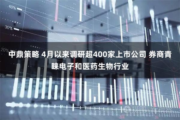 中鼎策略 4月以来调研超400家上市公司 券商青睐电子和医药生物行业