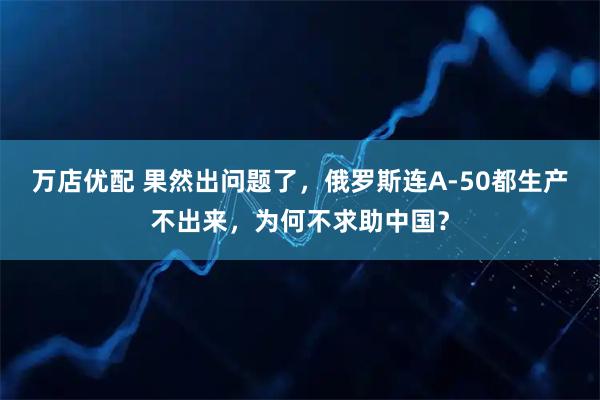 万店优配 果然出问题了，俄罗斯连A-50都生产不出来，为何不求助中国？