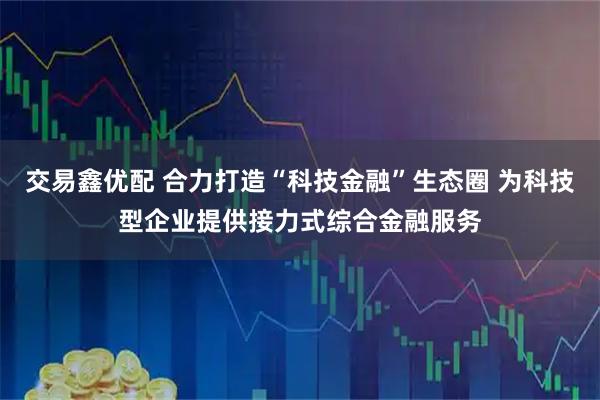交易鑫优配 合力打造“科技金融”生态圈 为科技型企业提供接力式综合金融服务