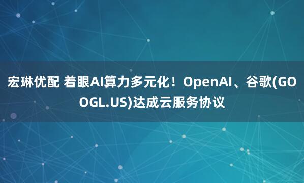 宏琳优配 着眼AI算力多元化！OpenAI、谷歌(GOOGL.US)达成云服务协议