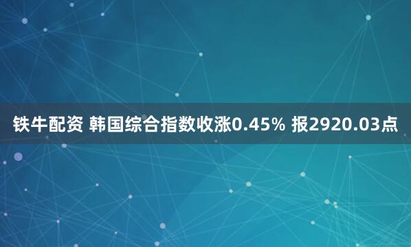 铁牛配资 韩国综合指数收涨0.45% 报2920.03点