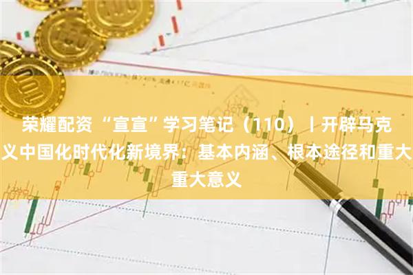 荣耀配资 “宣宣”学习笔记（110）丨开辟马克思主义中国化时代化新境界：基本内涵、根本途径和重大意义