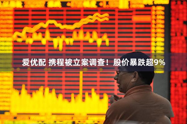 爱优配 携程被立案调查！股价暴跌超9%