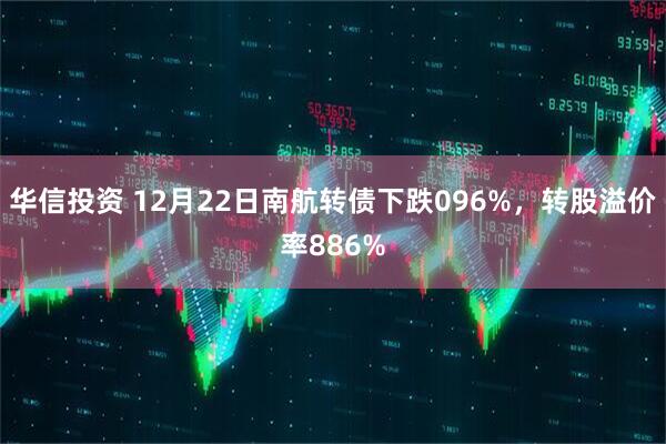 华信投资 12月22日南航转债下跌096%，转股溢价率886%