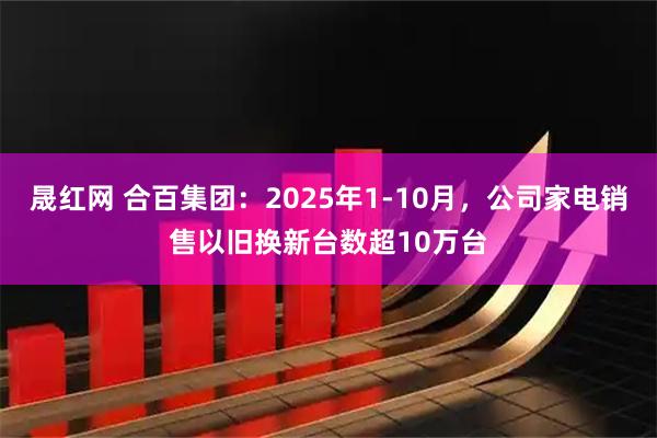 晟红网 合百集团：2025年1-10月，公司家电销售以旧换新台数超10万台