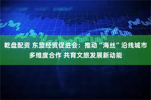 乾盘配资 东盟经贸促进会：推动“海丝”沿线城市多维度合作 共育文旅发展新动能