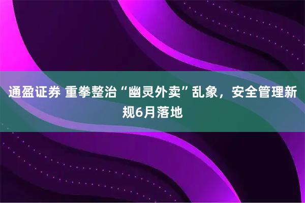 通盈证券 重拳整治“幽灵外卖”乱象，安全管理新规6月落地