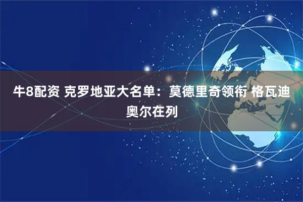 牛8配资 克罗地亚大名单：莫德里奇领衔 格瓦迪奥尔在列